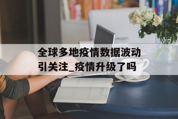 全球多地疫情数据波动引关注_疫情升级了吗