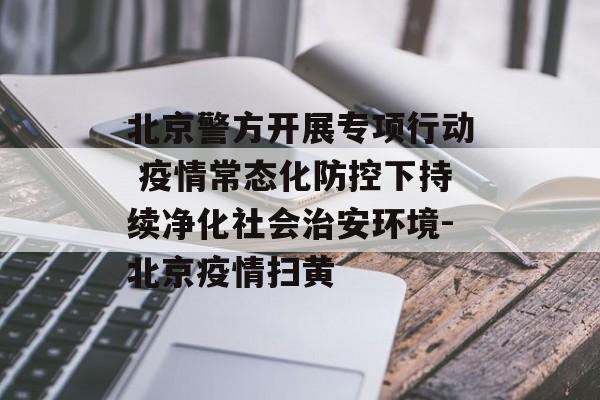 北京警方开展专项行动 疫情常态化防控下持续净化社会治安环境-北京疫情扫黄