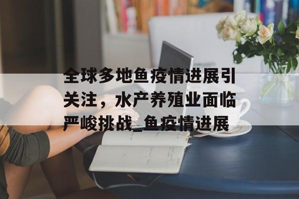 全球多地鱼疫情进展引关注，水产养殖业面临严峻挑战_鱼疫情进展