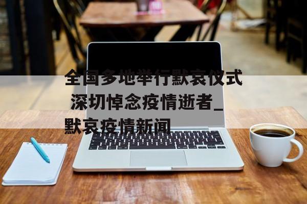 全国多地举行默哀仪式 深切悼念疫情逝者_默哀疫情新闻