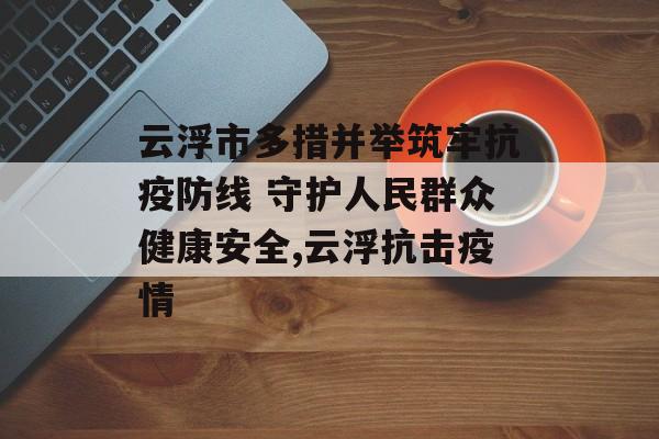 云浮市多措并举筑牢抗疫防线 守护人民群众健康安全,云浮抗击疫情
