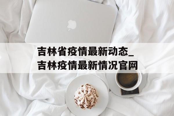 吉林省疫情最新动态_吉林疫情最新情况官网