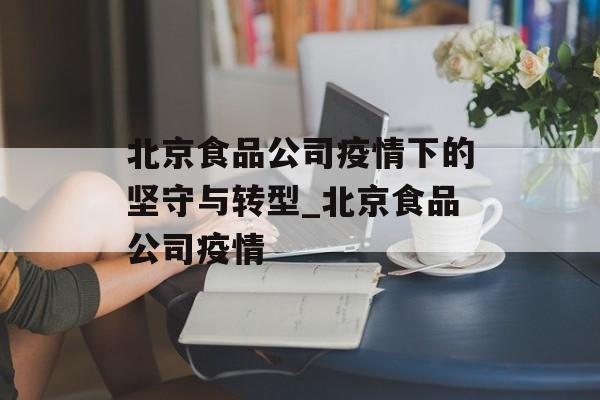 北京食品公司疫情下的坚守与转型_北京食品公司疫情