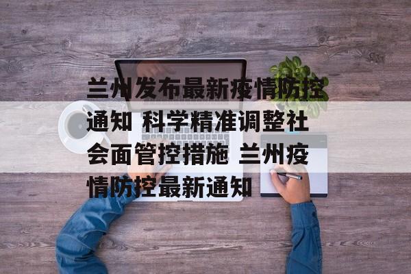 兰州发布最新疫情防控通知 科学精准调整社会面管控措施 兰州疫情防控最新通知