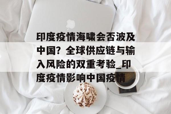 印度疫情海啸会否波及中国？全球供应链与输入风险的双重考验_印度疫情影响中国疫情