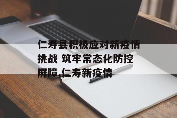 仁寿县积极应对新疫情挑战 筑牢常态化防控屏障,仁寿新疫情
