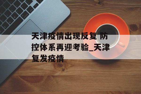 天津疫情出现反复 防控体系再迎考验_天津复发疫情