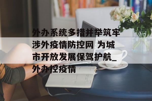 外办系统多措并举筑牢涉外疫情防控网 为城市开放发展保驾护航_外办控疫情