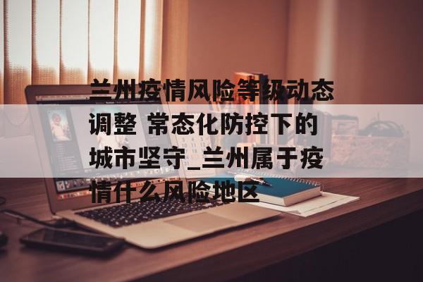 兰州疫情风险等级动态调整 常态化防控下的城市坚守_兰州属于疫情什么风险地区