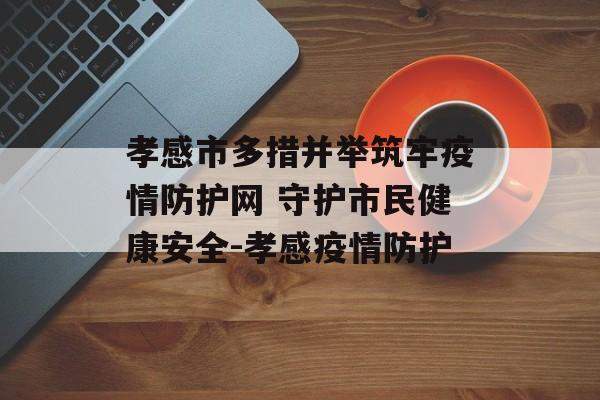孝感市多措并举筑牢疫情防护网 守护市民健康安全-孝感疫情防护