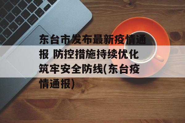 东台市发布最新疫情通报 防控措施持续优化筑牢安全防线(东台疫情通报)