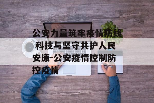 公安力量筑牢疫情防线 科技与坚守共护人民安康-公安疫情控制防控疫情