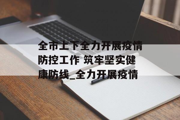 全市上下全力开展疫情防控工作 筑牢坚实健康防线_全力开展疫情