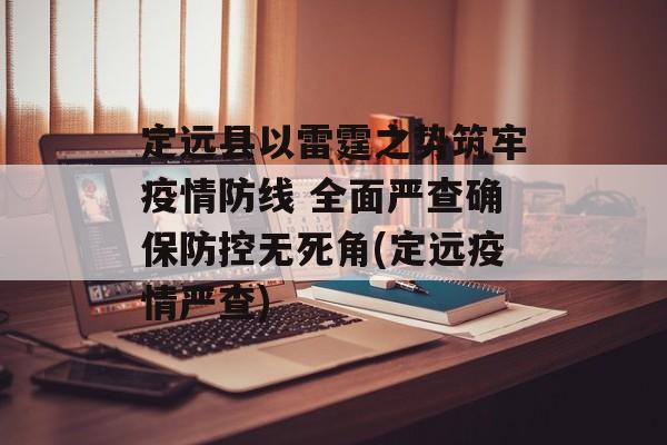 定远县以雷霆之势筑牢疫情防线 全面严查确保防控无死角(定远疫情严查)