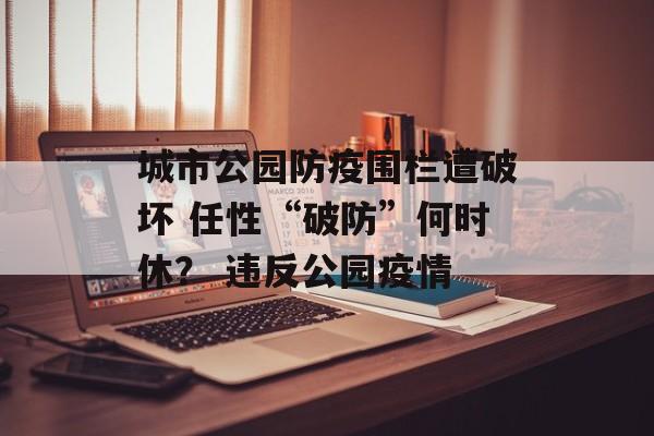 城市公园防疫围栏遭破坏 任性“破防”何时休？ 违反公园疫情