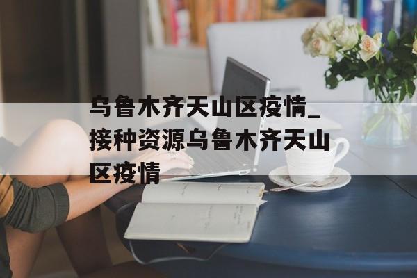 乌鲁木齐天山区疫情_接种资源乌鲁木齐天山区疫情 乌鲁木齐天山区疫情_接种资源乌鲁木齐天山区疫情