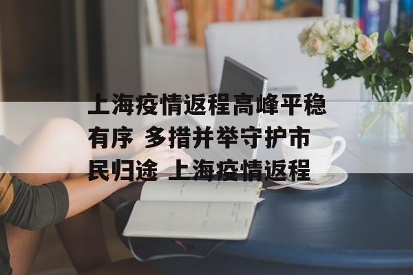 上海疫情返程高峰平稳有序 多措并举守护市民归途 上海疫情返程