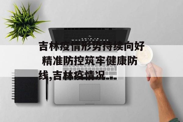 吉林疫情形势持续向好 精准防控筑牢健康防线,吉林疫情况