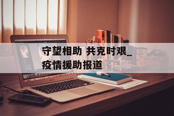 守望相助 共克时艰_疫情援助报道