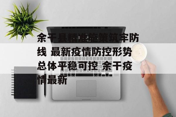 余干县精准施策筑牢防线 最新疫情防控形势总体平稳可控 余干疫情最新