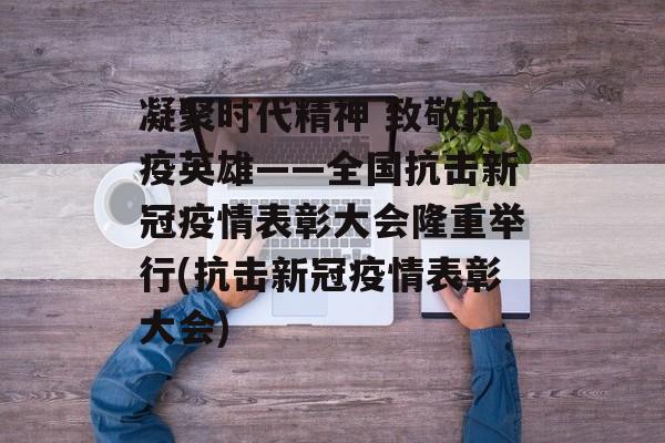 凝聚时代精神 致敬抗疫英雄——全国抗击新冠疫情表彰大会隆重举行(抗击新冠疫情表彰大会)