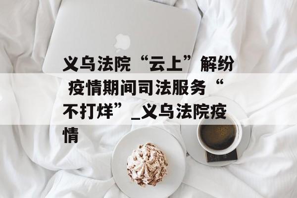 义乌法院“云上”解纷 疫情期间司法服务“不打烊”_义乌法院疫情