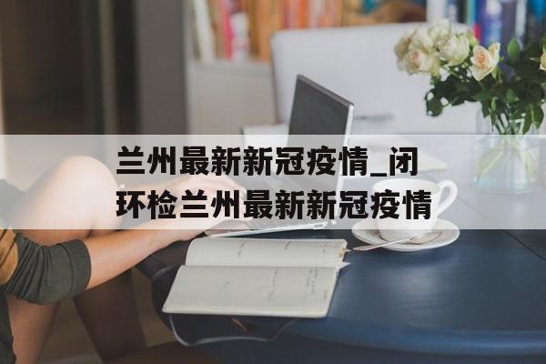 兰州最新新冠疫情_闭环检兰州最新新冠疫情