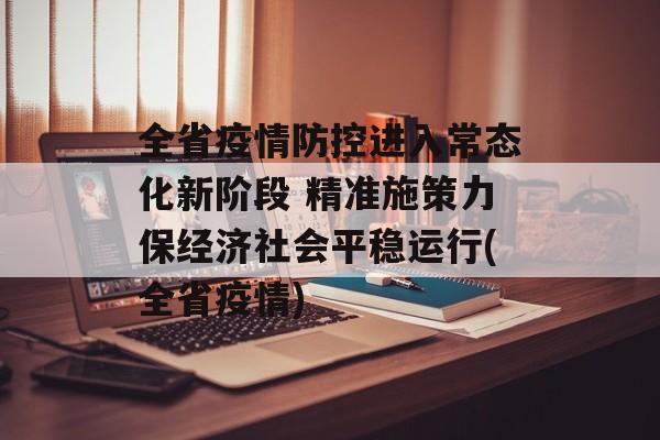 全省疫情防控进入常态化新阶段 精准施策力保经济社会平稳运行(全省疫情)