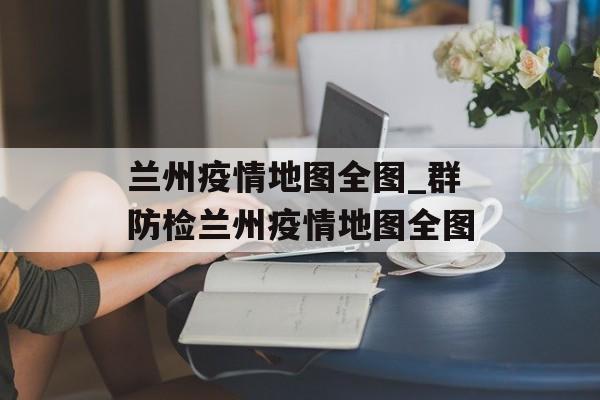 兰州疫情地图全图_群防检兰州疫情地图全图