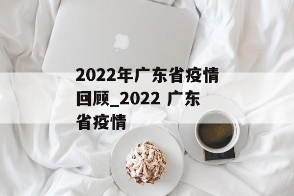 2022年广东省疫情回顾_2022 广东省疫情