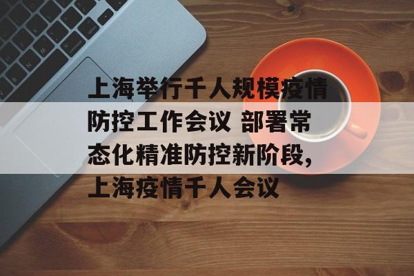 上海举行千人规模疫情防控工作会议 部署常态化精准防控新阶段,上海疫情千人会议