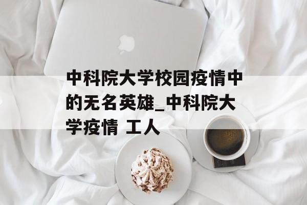 中科院大学校园疫情中的无名英雄_中科院大学疫情 工人