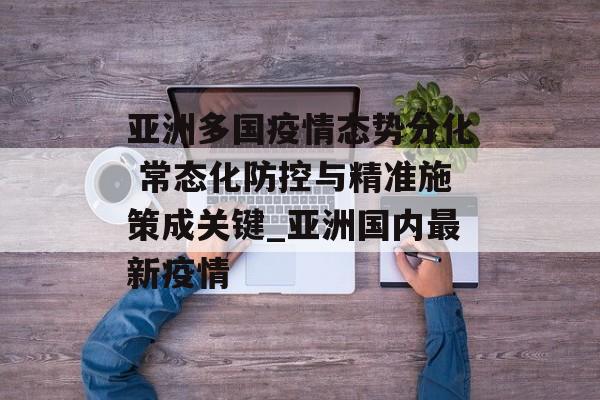 亚洲多国疫情态势分化 常态化防控与精准施策成关键_亚洲国内最新疫情