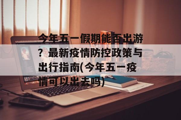今年五一假期能否出游？最新疫情防控政策与出行指南(今年五一疫情可以出去吗)