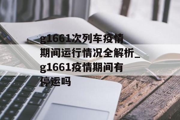 g1661次列车疫情期间运行情况全解析_g1661疫情期间有停运吗