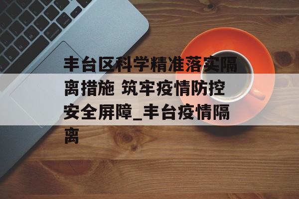 丰台区科学精准落实隔离措施 筑牢疫情防控安全屏障_丰台疫情隔离