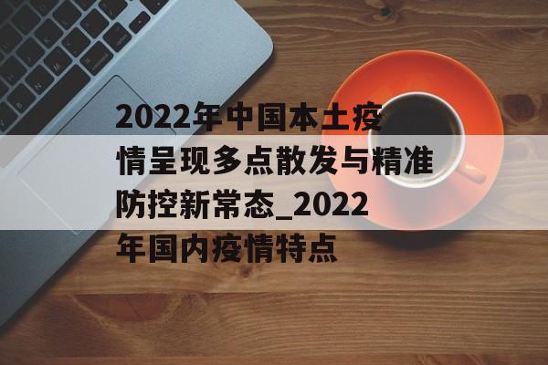 2022年中国本土疫情呈现多点散发与精准防控新常态_2022年国内疫情特点