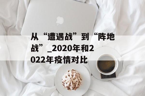 从“遭遇战”到“阵地战”_2020年和2022年疫情对比