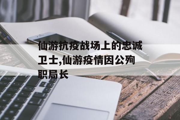仙游抗疫战场上的忠诚卫士,仙游疫情因公殉职局长