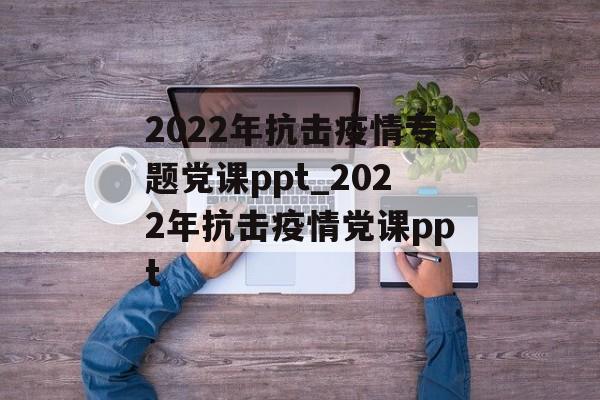 2022年抗击疫情专题党课ppt_2022年抗击疫情党课ppt