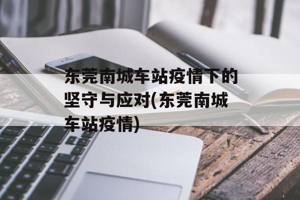 东莞南城车站疫情下的坚守与应对(东莞南城车站疫情)
