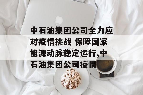 中石油集团公司全力应对疫情挑战 保障国家能源动脉稳定运行,中石油集团公司疫情