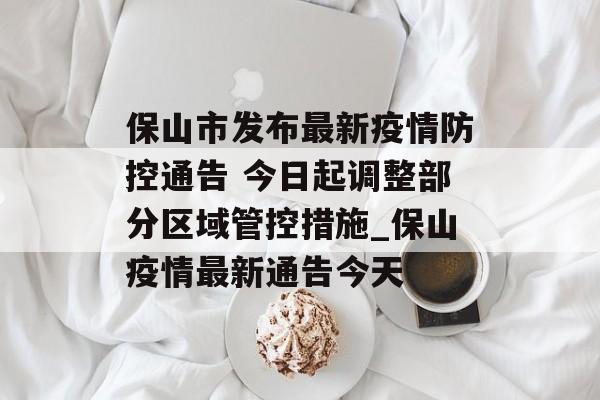 保山市发布最新疫情防控通告 今日起调整部分区域管控措施_保山疫情最新通告今天