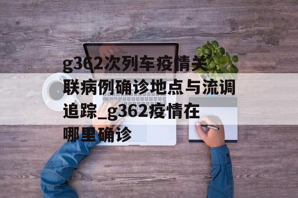 g362次列车疫情关联病例确诊地点与流调追踪_g362疫情在哪里确诊