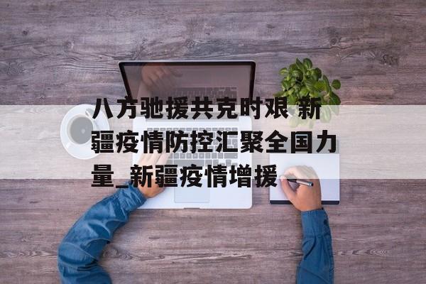 八方驰援共克时艰 新疆疫情防控汇聚全国力量_新疆疫情增援