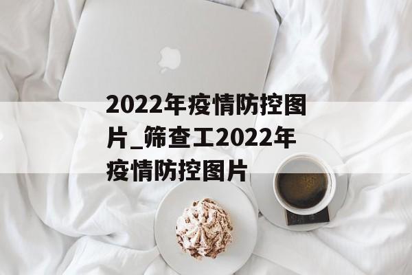 2022年疫情防控图片_筛查工2022年疫情防控图片