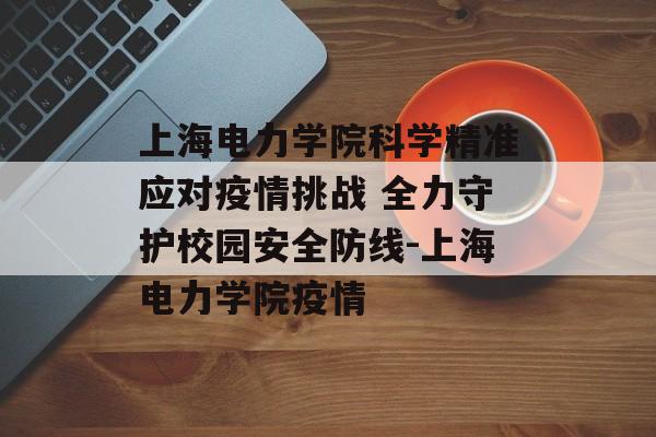 上海电力学院科学精准应对疫情挑战 全力守护校园安全防线-上海电力学院疫情