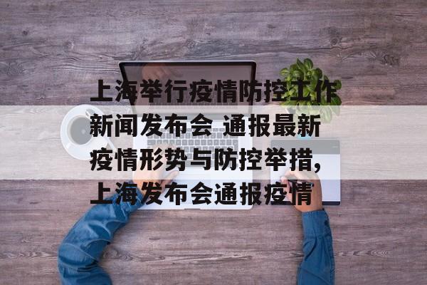 上海举行疫情防控工作新闻发布会 通报最新疫情形势与防控举措,上海发布会通报疫情