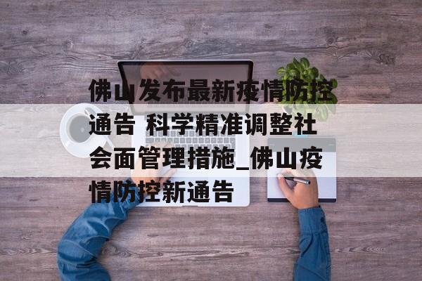佛山发布最新疫情防控通告 科学精准调整社会面管理措施_佛山疫情防控新通告