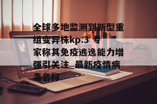 全球多地监测到新型重组变异株kp.3 专家称其免疫逃逸能力增强引关注_最新疫情病毒名称